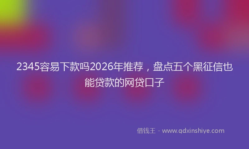 2345容易下款吗2026年推荐，盘点五个黑征信也能贷款的网贷口子