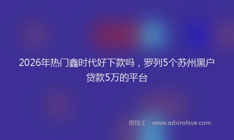 2026年热门鑫时代好下款吗，罗列5个苏州黑户贷款5万的平台