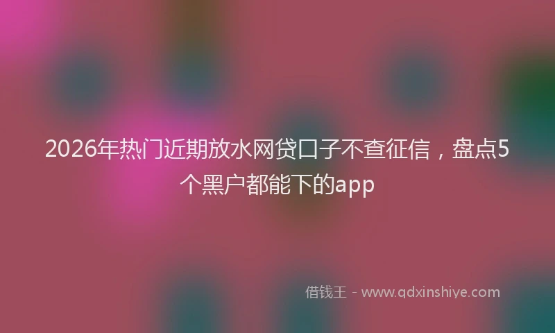 2026年热门近期放水网贷口子不查征信，盘点5个黑户都能下的app