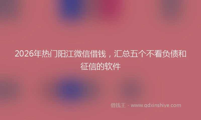 2026年热门阳江微信借钱，汇总五个不看负债和征信的软件