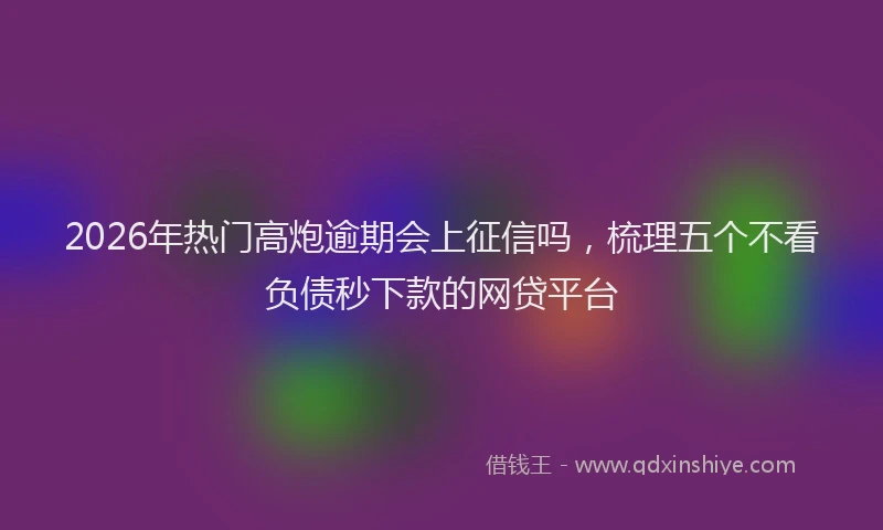 2026年热门高炮逾期会上征信吗，梳理五个不看负债秒下款的网贷平台