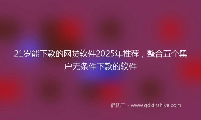 21岁能下款的网贷软件2025年推荐，整合五个黑户无条件下款的软件