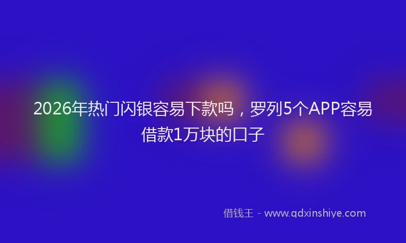 2026年热门闪银容易下款吗，罗列5个APP容易借款1万块的口子