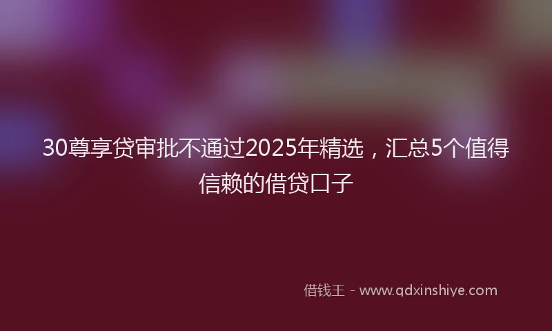 30尊享贷审批不通过2025年精选，汇总5个值得信赖的借贷口子