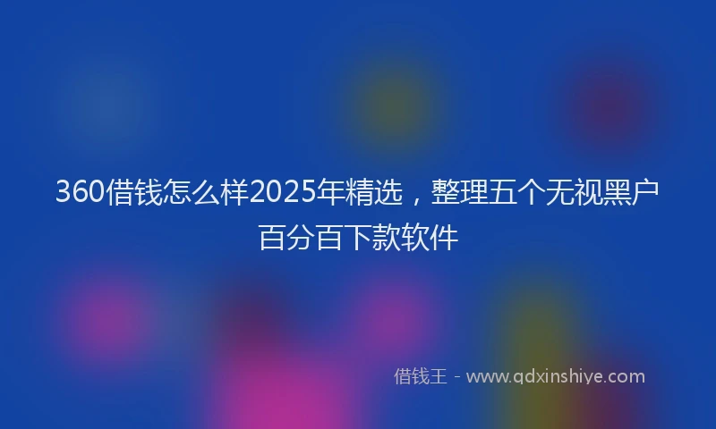 360借钱怎么样2025年精选，整理五个无视黑户百分百下款软件