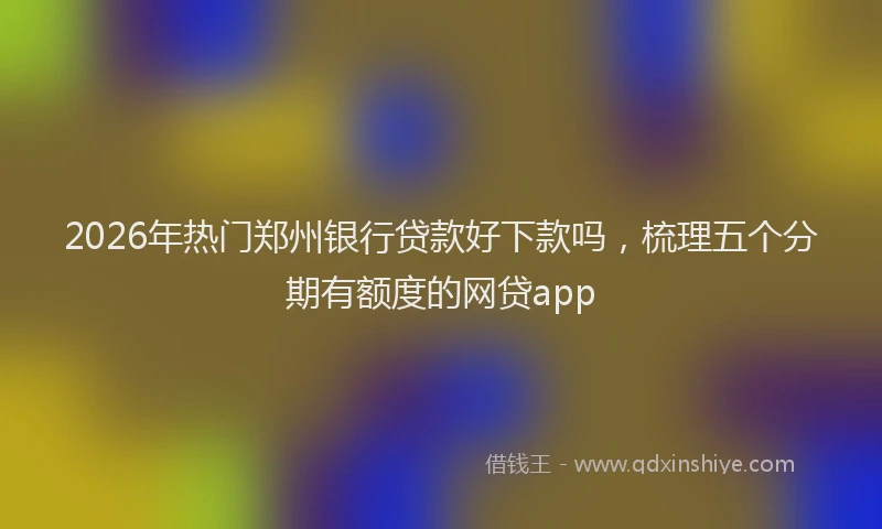 2026年热门郑州银行贷款好下款吗，梳理五个分期有额度的网贷app