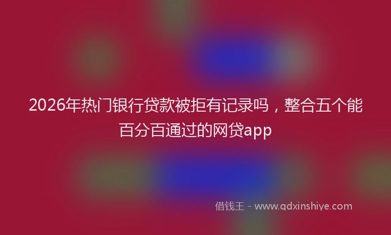2026年热门银行贷款被拒有记录吗，整合五个能百分百通过的网贷app
