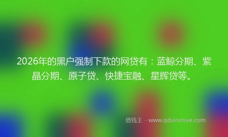 2026年的黑户强制下款的网贷有:蓝鲸分期、紫晶分期、原子贷、快捷宝融、星辉贷等。