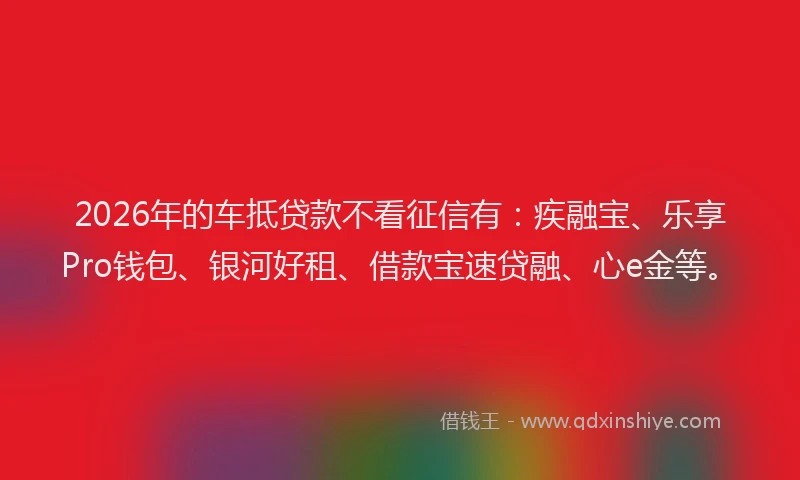 2026年的车抵贷款不看征信有：疾融宝、乐享Pro钱包、银河好租、借款宝速贷融、心e金等。