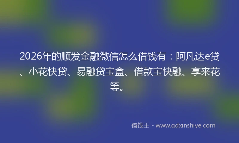 2026年的顺发金融微信怎么借钱有：阿凡达e贷、小花快贷、易融贷宝盒、借款宝快融、享来花等。
