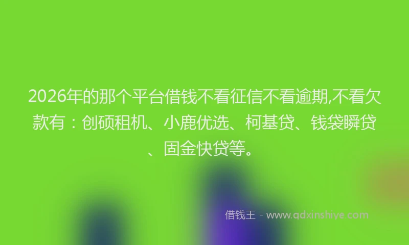 2026年的那个平台借钱不看征信不看逾期,不看欠款有：创硕租机、小鹿优选、柯基贷、钱袋瞬贷、固金快贷等。