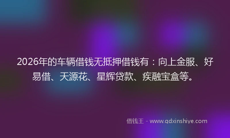 2026年的车辆借钱无抵押借钱有：向上金服、好易借、天源花、星辉贷款、疾融宝盒等。