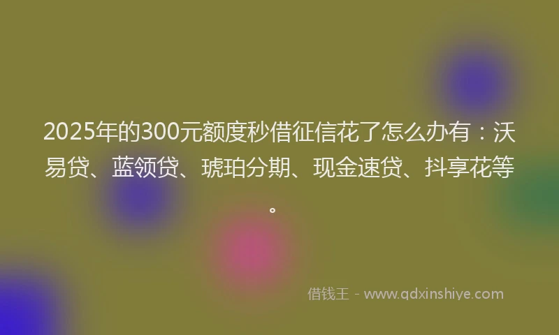 2025年的300元额度秒借征信花了怎么办有：沃易贷、蓝领贷、琥珀分期、现金速贷、抖享花等。