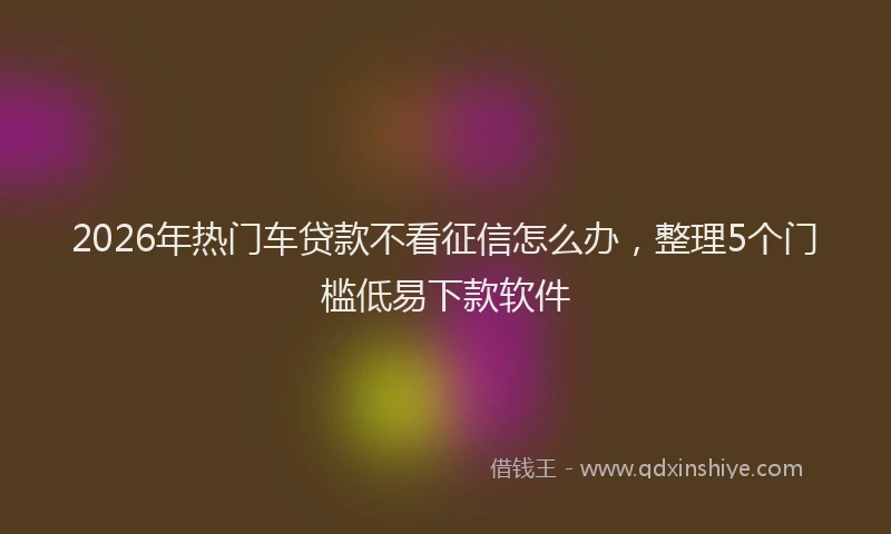 2026年热门车贷款不看征信怎么办，整理5个门槛低易下款软件