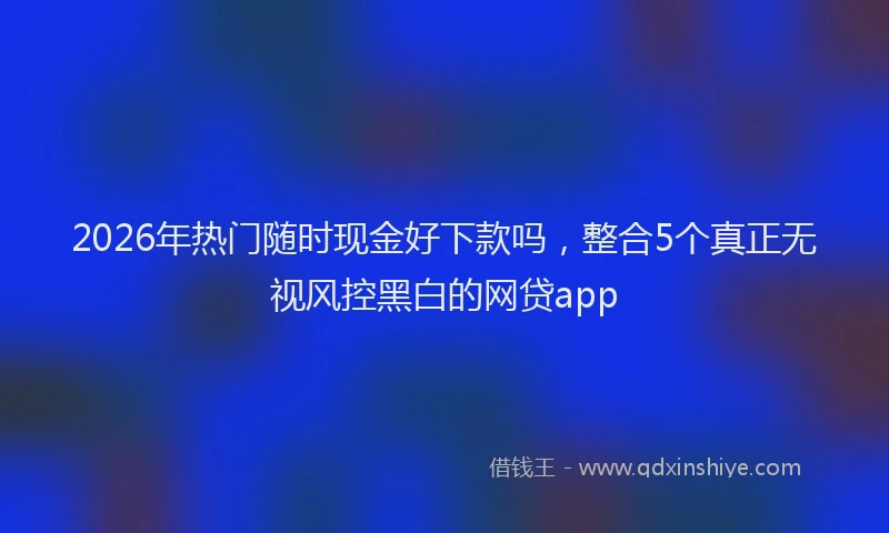 2026年热门随时现金好下款吗，整合5个真正无视风控黑白的网贷app