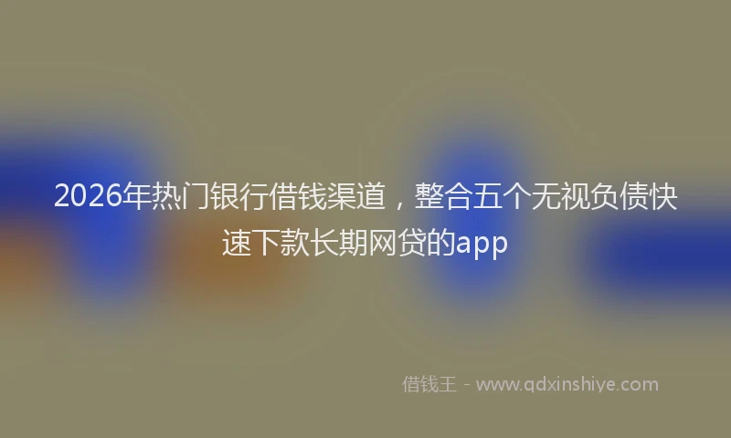 2026年热门银行借钱渠道，整合五个无视负债快速下款长期网贷的app