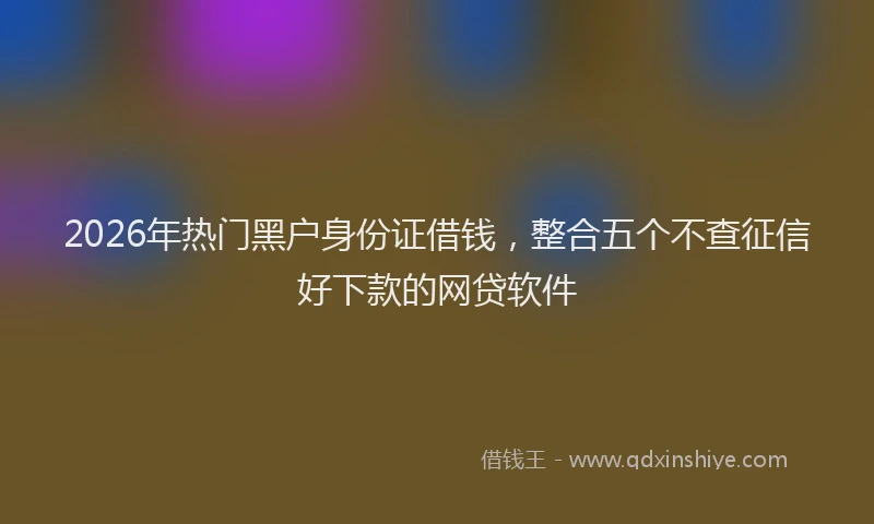 2026年热门黑户身份证借钱，整合五个不查征信好下款的网贷软件