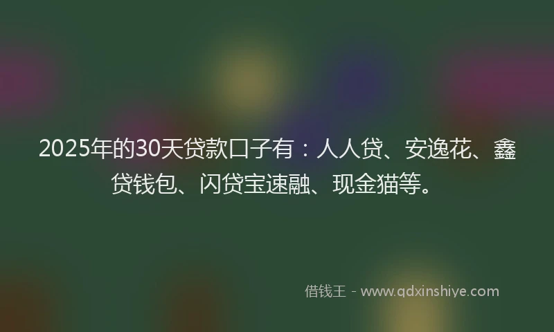 2025年的30天贷款口子有：人人贷、安逸花、鑫贷钱包、闪贷宝速融、现金猫等。