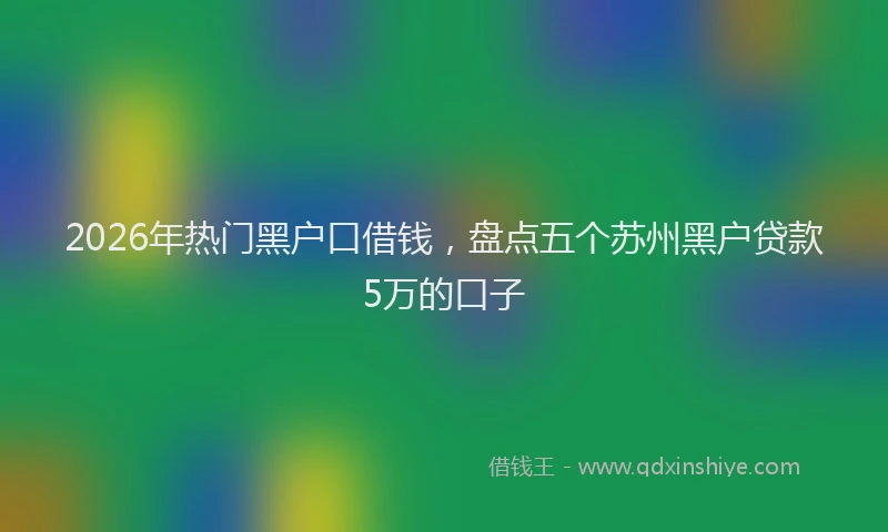 2026年热门黑户口借钱,盘点五个苏州黑户贷款5万的口子