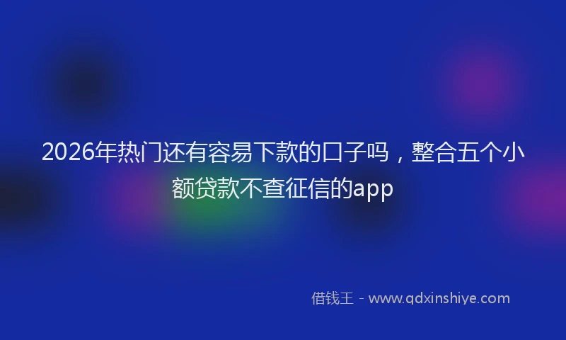 2026年热门还有容易下款的口子吗，整合五个小额贷款不查征信的app