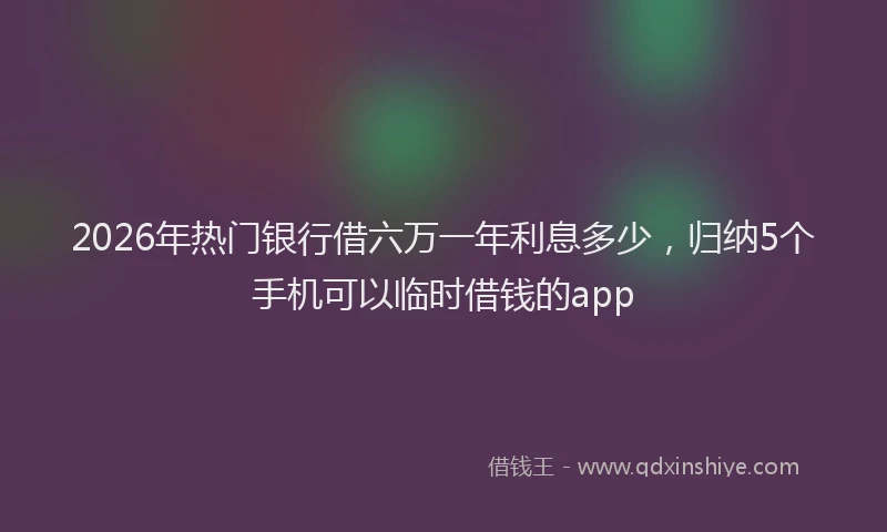 2026年热门银行借六万一年利息多少，归纳5个手机可以临时借钱的app