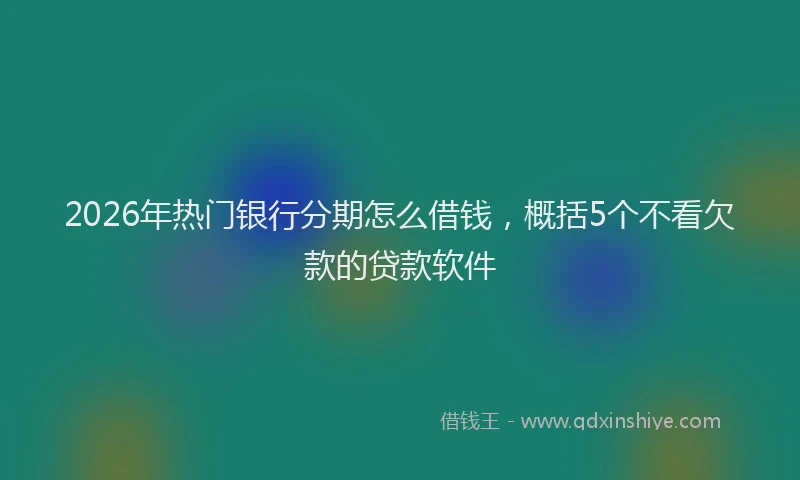 2026年热门银行分期怎么借钱,概括5个不看欠款的贷款软件