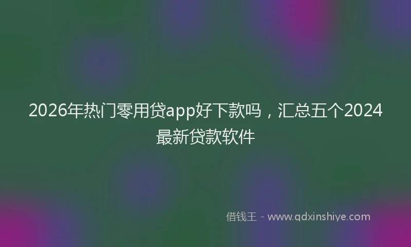 2026年热门零用贷app好下款吗，汇总五个2024最新贷款软件