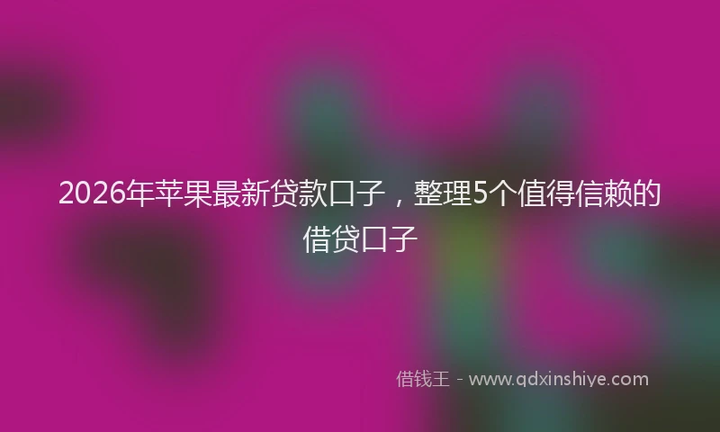 2026年苹果最新贷款口子，整理5个值得信赖的借贷口子