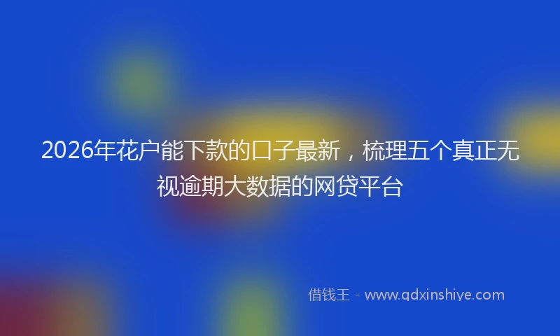 2026年花户能下款的口子最新，梳理五个真正无视逾期大数据的网贷平台