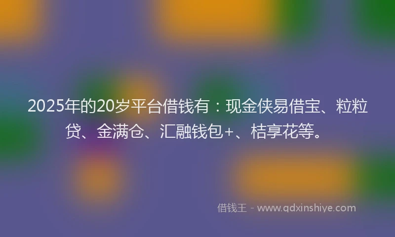 2025年的20岁平台借钱有：现金侠易借宝、粒粒贷、金满仓、汇融钱包+、桔享花等。