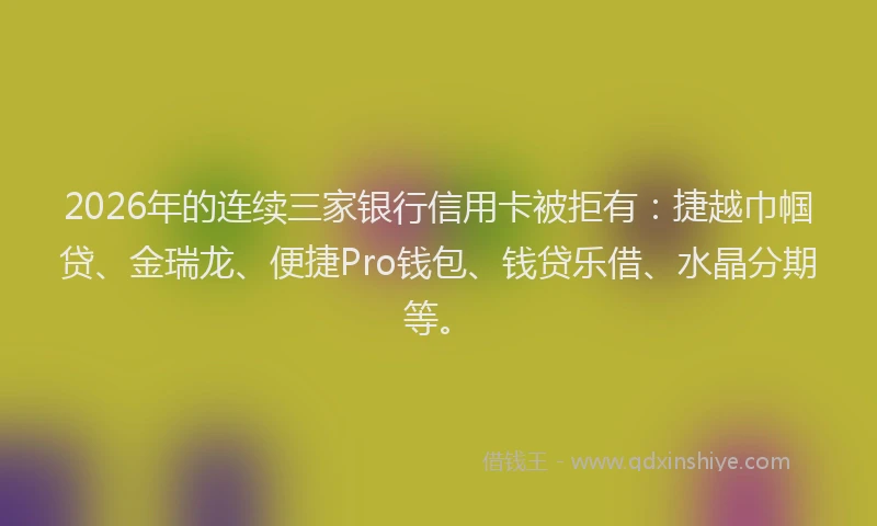 2026年的连续三家银行信用卡被拒有：捷越巾帼贷、金瑞龙、便捷Pro钱包、钱贷乐借、水晶分期等。