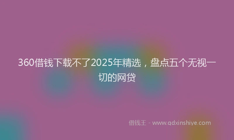 360借钱下载不了2025年精选，盘点五个无视一切的网贷