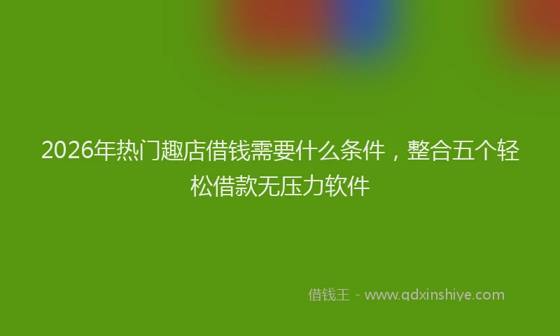 2026年热门趣店借钱需要什么条件，整合五个轻松借款无压力软件