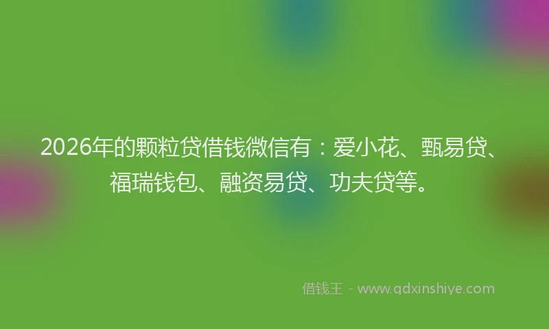 2026年的颗粒贷借钱微信有：爱小花、甄易贷、福瑞钱包、融资易贷、功夫贷等。