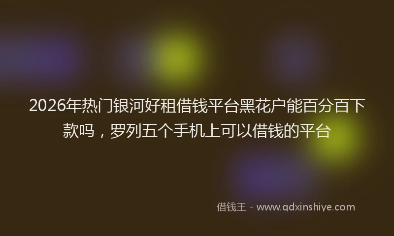 2026年热门银河好租借钱平台黑花户能百分百下款吗，罗列五个手机上可以借钱的平台