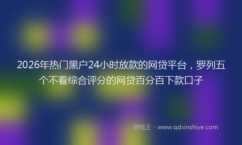 2026年热门黑户24小时放款的网贷平台,罗列五个不看综合评分的网贷百分百下款口子