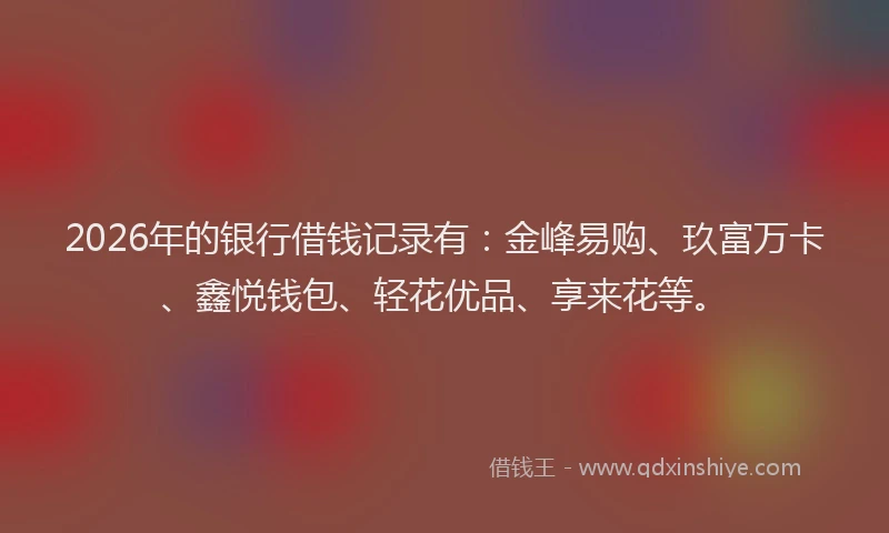 2026年的银行借钱记录有：金峰易购、玖富万卡、鑫悦钱包、轻花优品、享来花等。