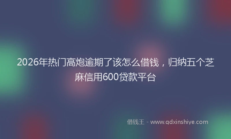 2026年热门高炮逾期了该怎么借钱，归纳五个芝麻信用600贷款平台