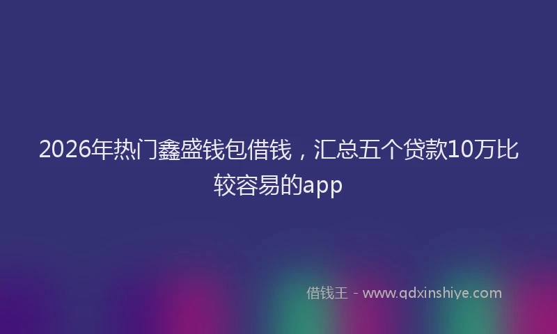 2026年热门鑫盛钱包借钱，汇总五个贷款10万比较容易的app