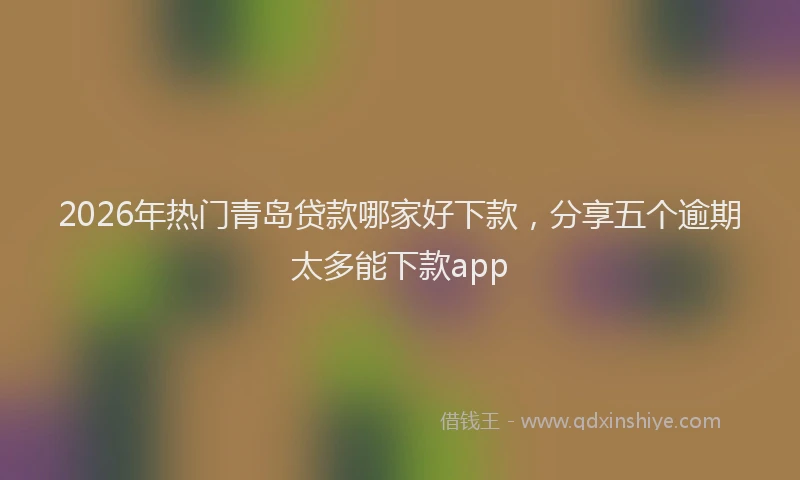 2026年热门青岛贷款哪家好下款，分享五个逾期太多能下款app