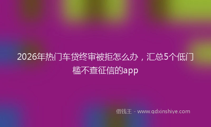 2026年热门车贷终审被拒怎么办，汇总5个低门槛不查征信的app
