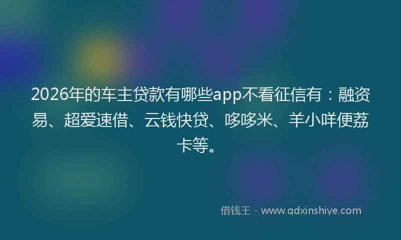 2026年的车主贷款有哪些app不看征信有：融资易、超爱速借、云钱快贷、哆哆米、羊小咩便荔卡等。