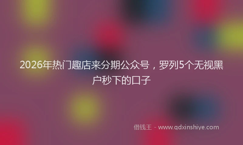 2026年热门趣店来分期公众号，罗列5个无视黑户秒下的口子