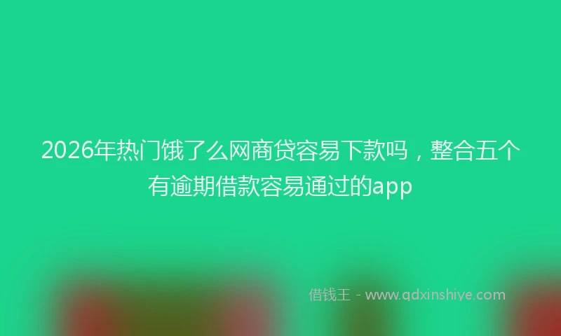 2026年热门饿了么网商贷容易下款吗,整合五个有逾期借款容易通过的app