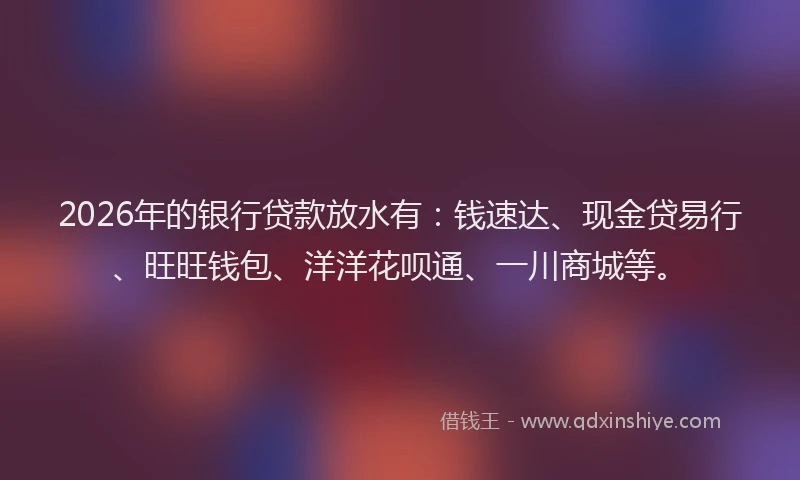 2026年的银行贷款放水有：钱速达、现金贷易行、旺旺钱包、洋洋花呗通、一川商城等。