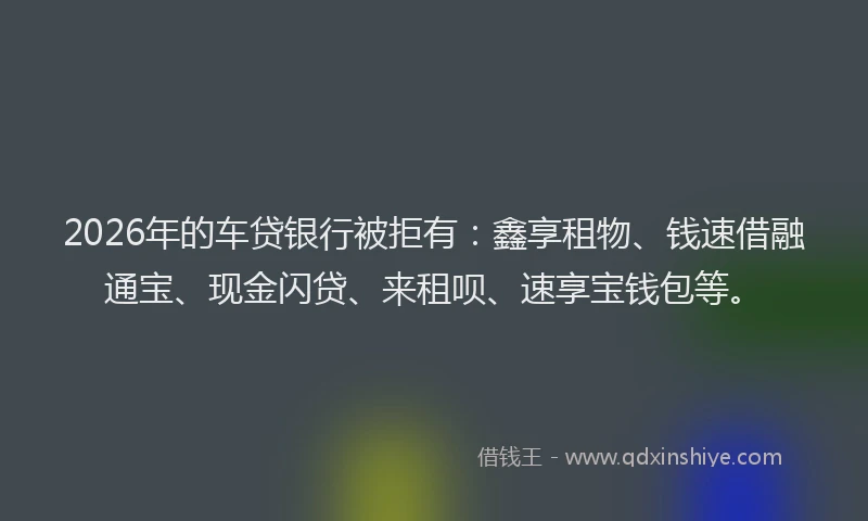 2026年的车贷银行被拒有：鑫享租物、钱速借融通宝、现金闪贷、来租呗、速享宝钱包等。