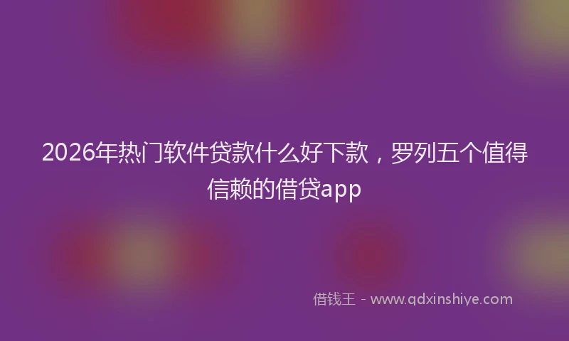 2026年热门软件贷款什么好下款，罗列五个值得信赖的借贷app
