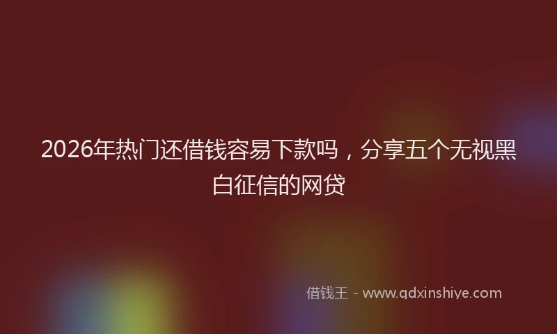 2026年热门还借钱容易下款吗,分享五个无视黑白征信的网贷