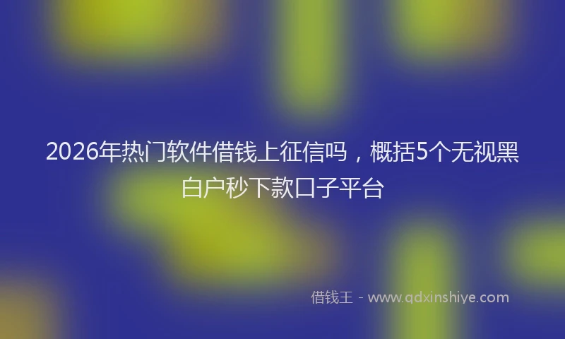 2026年热门软件借钱上征信吗，概括5个无视黑白户秒下款口子平台