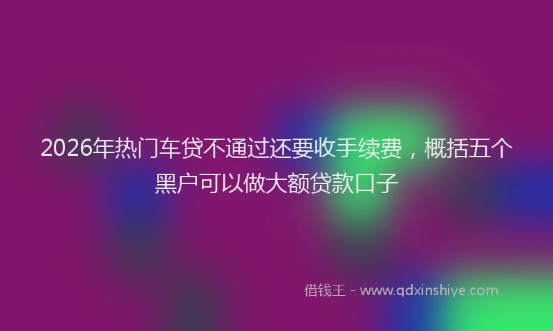 2026年热门车贷不通过还要收手续费，概括五个黑户可以做大额贷款口子